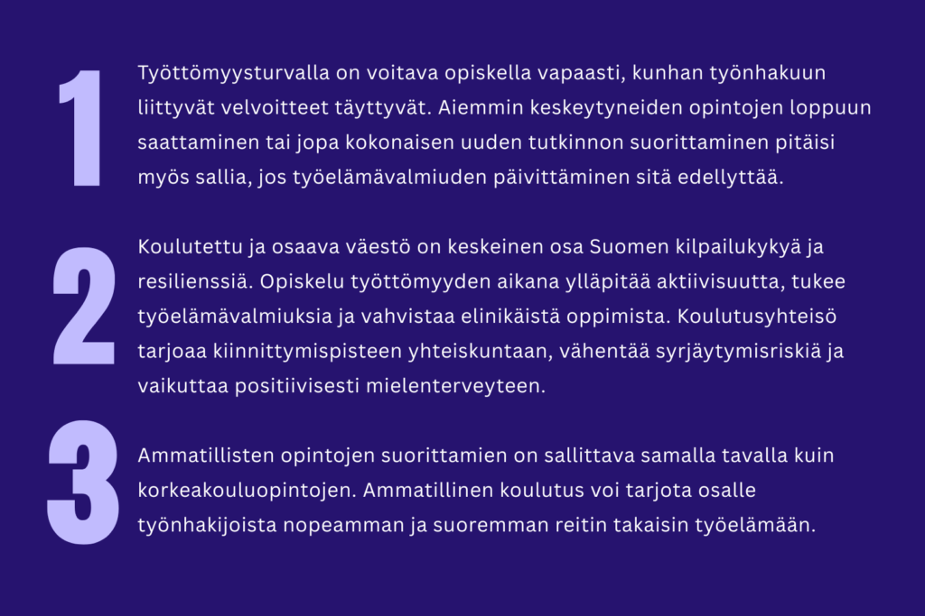 Kuva, jossa on teksti "1. Työttömyysturvalla on voitava opiskella vapaasti, kunhan työnhakuun liittyvät velvoitteet täyttyvät. Aiemmin keskeytyneiden opintojen loppuun saattaminen tai jopa kokonaisen uuden tutkinnon suorittaminen pitäisi myös sallia, jos työelämävalmiuden päivittäminen sitä edellyttää. 2. Koulutettu ja osaava väestö on keskeinen osa Suomen kilpailukykyä ja resilienssiä. Opiskelu työttömyyden aikana ylläpitää aktiivisuutta, tukee työelämävalmiuksia ja vahvistaa elinikäistä oppimista. Koulutusyhteisö tarjoaa kiinnittymispisteen yhteiskuntaan, vähentää syrjäytymisriskiä ja vaikuttaa positiivisesti mielenterveyteen. 3. Ammatillisten opintojen suorittamien on sallittava samalla tavalla kuin korkeakouluopintojen. Ammatillinen koulutus voi tarjota osalle työnhakijoista nopeamman ja suoremman reitin takaisin työelämään." Teksti on tummansinisellä pohjalla ja luettelon numerot ovat tekstiä isommalla kuvan oikealla puolella.